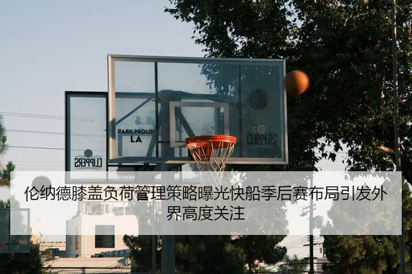 伦纳德膝盖负荷管理策略曝光快船季后赛布局引发外界高度关注