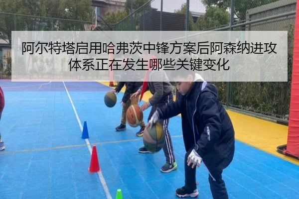 阿尔特塔启用哈弗茨中锋方案后阿森纳进攻体系正在发生哪些关键变化