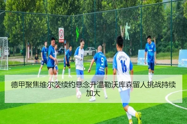 德甲聚焦维尔茨续约悬念升温勒沃库森留人挑战持续加大
